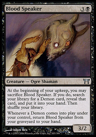 Blood Speaker (4, 3B) 3/2\nCreature  — Ogre Shaman\nAt the beginning of your upkeep, you may sacrifice Blood Speaker. If you do, search your library for a Demon card, reveal that card, and put it into your hand. Then shuffle your library.<br />\nWhenever a Demon enters the battlefield under your control, return Blood Speaker from your graveyard to your hand.\nChampions of Kamigawa: Uncommon\n\n