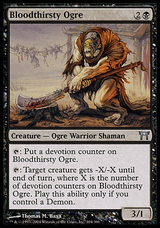 Bloodthirsty Ogre (3, 2B) 3/1\nCreature  — Ogre Warrior Shaman\n{T}: Put a devotion counter on Bloodthirsty Ogre.<br />\n{T}: Target creature gets -X/-X until end of turn, where X is the number of devotion counters on Bloodthirsty Ogre. Activate this ability only if you control a Demon.\nChampions of Kamigawa: Uncommon\n\n