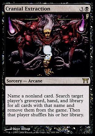 Cranial Extraction (4, 3B) 0/0\nSorcery  — Arcane\nName a nonland card. Search target player's graveyard, hand, and library for all cards with that name and exile them. Then that player shuffles his or her library.\nChampions of Kamigawa: Rare\n\n