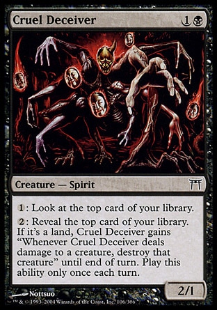 Cruel Deceiver (2, 1B) 2/1\nCreature  — Spirit\n{1}: Look at the top card of your library.<br />\n{2}: Reveal the top card of your library. If it's a land card, Cruel Deceiver gains "Whenever Cruel Deceiver deals damage to a creature, destroy that creature" until end of turn. Activate this ability only once each turn.\nChampions of Kamigawa: Common\n\n