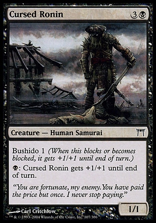 Cursed Ronin (4, 3B) 1/1\nCreature  — Human Samurai\nBushido 1 (When this blocks or becomes blocked, it gets +1/+1 until end of turn.)<br />\n{B}: Cursed Ronin gets +1/+1 until end of turn.\nChampions of Kamigawa: Common\n\n