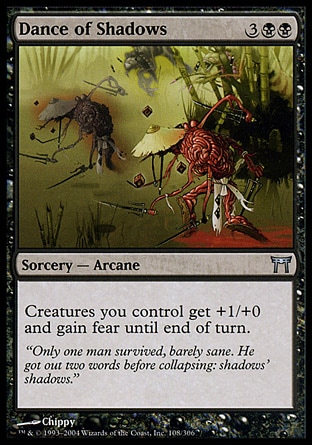 Dance of Shadows (5, 3BB) 0/0\nSorcery  — Arcane\nCreatures you control get +1/+0 and gain fear until end of turn. (They can't be blocked except by artifact creatures and/or black creatures.)\nChampions of Kamigawa: Uncommon\n\n