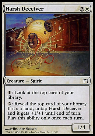 Harsh Deceiver (4, 3W) 1/4\nCreature  — Spirit\n{1}: Look at the top card of your library.<br />\n{2}: Reveal the top card of your library. If it's a land card, untap Harsh Deceiver and it gets +1/+1 until end of turn. Activate this ability only once each turn.\nChampions of Kamigawa: Common\n\n