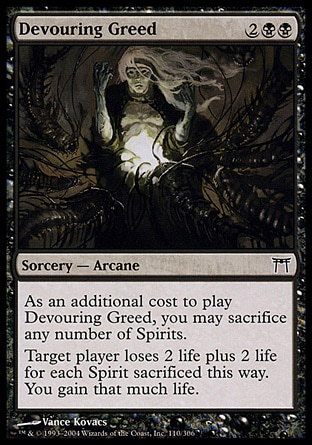 Devouring Greed (4, 2BB) 0/0\nSorcery  — Arcane\nAs an additional cost to cast Devouring Greed, you may sacrifice any number of Spirits.<br />\nTarget player loses 2 life plus 2 life for each Spirit sacrificed this way. You gain that much life.\nChampions of Kamigawa: Common\n\n