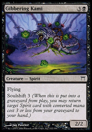 Gibbering Kami (4, 3B) 2/2\nCreature  — Spirit\nFlying<br />\nSoulshift 3 (When this creature dies, you may return target Spirit card with converted mana cost 3 or less from your graveyard to your hand.)\nChampions of Kamigawa: Common\n\n