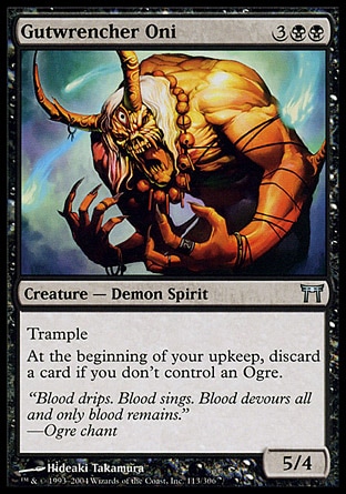 Gutwrencher Oni (5, 3BB) 5/4\nCreature  — Demon Spirit\nTrample<br />\nAt the beginning of your upkeep, discard a card if you don't control an Ogre.\nChampions of Kamigawa: Uncommon\n\n