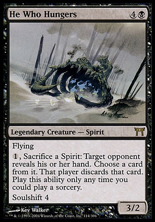 He Who Hungers (5, 4B) 3/2\nLegendary Creature  — Spirit\nFlying<br />\n{1}, Sacrifice a Spirit: Target opponent reveals his or her hand. You choose a card from it. That player discards that card. Activate this ability only any time you could cast a sorcery.<br />\nSoulshift 4 (When this creature dies, you may return target Spirit card with converted mana cost 4 or less from your graveyard to your hand.)\nChampions of Kamigawa: Rare\n\n