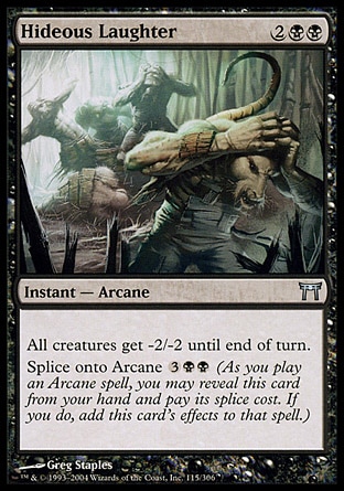 Hideous Laughter (4, 2BB) 0/0\nInstant  — Arcane\nAll creatures get -2/-2 until end of turn.<br />\nSplice onto Arcane {3}{B}{B} (As you cast an Arcane spell, you may reveal this card from your hand and pay its splice cost. If you do, add this card's effects to that spell.)\nChampions of Kamigawa: Uncommon\n\n