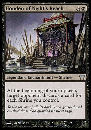 Honden of Night's Reach (4, 3B) 0/0\nLegendary Enchantment  — Shrine\nAt the beginning of your upkeep, target opponent discards a card for each Shrine you control.\nChampions of Kamigawa: Uncommon\n\n
