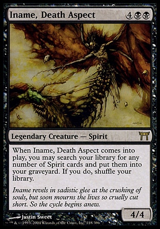 Iname, Death Aspect (6, 4BB) 4/4\nLegendary Creature  — Spirit\nWhen Iname, Death Aspect enters the battlefield, you may search your library for any number of Spirit cards and put them into your graveyard. If you do, shuffle your library.\nChampions of Kamigawa: Rare\n\n