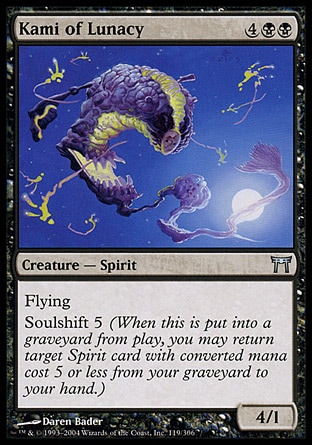 Kami of Lunacy (6, 4BB) 4/1\nCreature  — Spirit\nFlying<br />\nSoulshift 5 (When this creature dies, you may return target Spirit card with converted mana cost 5 or less from your graveyard to your hand.)\nChampions of Kamigawa: Uncommon\n\n