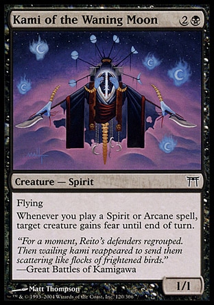 Kami of the Waning Moon (3, 2B) 1/1\nCreature  — Spirit\nFlying<br />\nWhenever you cast a Spirit or Arcane spell, target creature gains fear until end of turn. (It can't be blocked except by artifact creatures and/or black creatures.)\nChampions of Kamigawa: Common\n\n