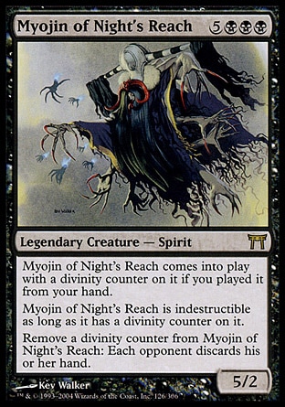 Myojin of Night's Reach (8, 5BBB) 5/2\nLegendary Creature  — Spirit\nMyojin of Night's Reach enters the battlefield with a divinity counter on it if you cast it from your hand.<br />\nMyojin of Night's Reach is indestructible as long as it has a divinity counter on it.<br />\nRemove a divinity counter from Myojin of Night's Reach: Each opponent discards his or her hand.\nChampions of Kamigawa: Rare\n\n