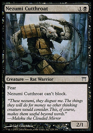 Nezumi Cutthroat (2, 1B) 2/1\nCreature  — Rat Warrior\nFear (This creature can't be blocked except by artifact creatures and/or black creatures.)<br />\nNezumi Cutthroat can't block.\nChampions of Kamigawa: Common\n\n