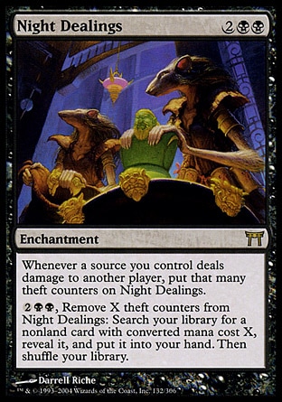 Night Dealings (4, 2BB) 0/0\nEnchantment\nWhenever a source you control deals damage to another player, put that many theft counters on Night Dealings.<br />\n{2}{B}{B}, Remove X theft counters from Night Dealings: Search your library for a nonland card with converted mana cost X, reveal it, and put it into your hand. Then shuffle your library.\nChampions of Kamigawa: Rare\n\n