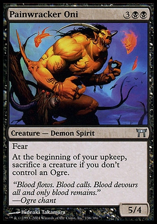 Painwracker Oni (5, 3BB) 5/4\nCreature  — Demon Spirit\nFear (This creature can't be blocked except by artifact creatures and/or black creatures.)<br />\nAt the beginning of your upkeep, sacrifice a creature if you don't control an Ogre.\nChampions of Kamigawa: Uncommon\n\n