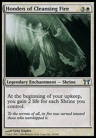 Honden of Cleansing Fire (4, 3W) 0/0\nLegendary Enchantment  — Shrine\nAt the beginning of your upkeep, you gain 2 life for each Shrine you control.\nChampions of Kamigawa: Uncommon\n\n