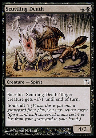 Scuttling Death (5, 4B) 4/2\nCreature  — Spirit\nSacrifice Scuttling Death: Target creature gets -1/-1 until end of turn.<br />\nSoulshift 4 (When this creature dies, you may return target Spirit card with converted mana cost 4 or less from your graveyard to your hand.)\nChampions of Kamigawa: Common\n\n