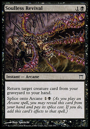 Soulless Revival (2, 1B) 0/0\nInstant  — Arcane\nReturn target creature card from your graveyard to your hand.<br />\nSplice onto Arcane {1}{B} (As you cast an Arcane spell, you may reveal this card from your hand and pay its splice cost. If you do, add this card's effects to that spell.)\nChampions of Kamigawa: Common\n\n