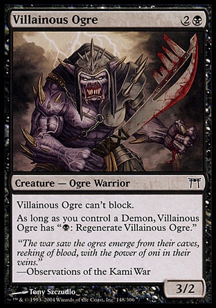 Villainous Ogre (3, 2B) 3/2\nCreature  — Ogre Warrior\nVillainous Ogre can't block.<br />\nAs long as you control a Demon, Villainous Ogre has "{B}: Regenerate Villainous Ogre."\nChampions of Kamigawa: Common\n\n