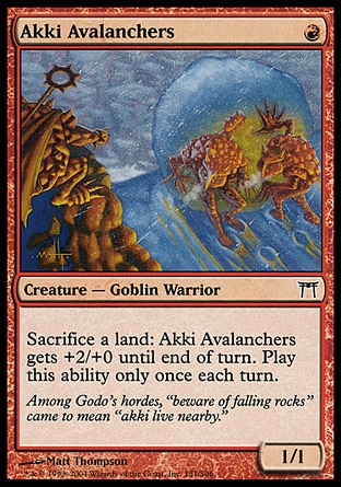 Akki Avalanchers (1, R) 1/1\nCreature  — Goblin Warrior\nSacrifice a land: Akki Avalanchers gets +2/+0 until end of turn. Activate this ability only once each turn.\nChampions of Kamigawa: Common\n\n