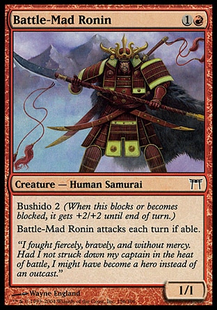 Battle-Mad Ronin (2, 1R) 1/1\nCreature  — Human Samurai\nBushido 2 (When this blocks or becomes blocked, it gets +2/+2 until end of turn.)<br />\nBattle-Mad Ronin attacks each turn if able.\nChampions of Kamigawa: Common\n\n