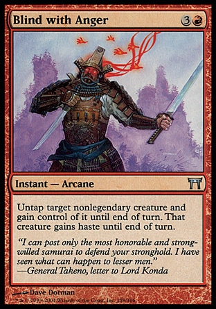 Blind with Anger (4, 3R) 0/0\nInstant  — Arcane\nUntap target nonlegendary creature and gain control of it until end of turn. That creature gains haste until end of turn.\nChampions of Kamigawa: Uncommon\n\n