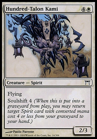 Hundred-Talon Kami (5, 4W) 2/3\nCreature  — Spirit\nFlying<br />\nSoulshift 4 (When this creature dies, you may return target Spirit card with converted mana cost 4 or less from your graveyard to your hand.)\nChampions of Kamigawa: Common\n\n