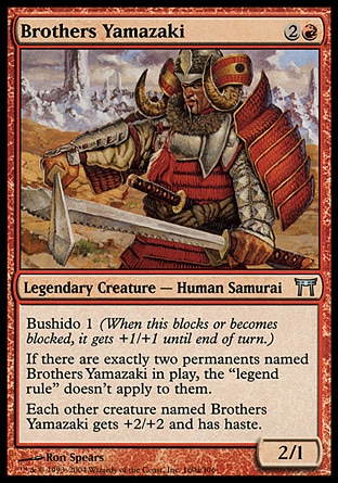 Brothers Yamazaki (3, 2R) 2/1\nLegendary Creature  — Human Samurai\nBushido 1 (When this blocks or becomes blocked, it gets +1/+1 until end of turn.)<br />\nIf there are exactly two permanents named Brothers Yamazaki on the battlefield, the "legend rule" doesn't apply to them.<br />\nEach other creature named Brothers Yamazaki gets +2/+2 and has haste.\nChampions of Kamigawa: Uncommon, Champions of Kamigawa: Uncommon\n\n