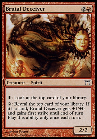 Brutal Deceiver (3, 2R) 2/2\nCreature  — Spirit\n{1}: Look at the top card of your library.<br />\n{2}: Reveal the top card of your library. If it's a land card, Brutal Deceiver gets +1/+0 and gains first strike until end of turn. Activate this ability only once each turn.\nChampions of Kamigawa: Common\n\n