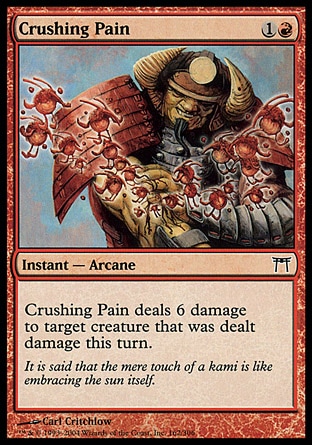Crushing Pain (2, 1R) 0/0\nInstant  — Arcane\nCrushing Pain deals 6 damage to target creature that was dealt damage this turn.\nChampions of Kamigawa: Common\n\n