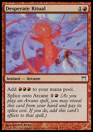 Desperate Ritual (2, 1R) 0/0\nInstant  — Arcane\nAdd {R}{R}{R} to your mana pool.<br />\nSplice onto Arcane {1}{R} (As you cast an Arcane spell, you may reveal this card from your hand and pay its splice cost. If you do, add this card's effects to that spell.)\nChampions of Kamigawa: Common\n\n