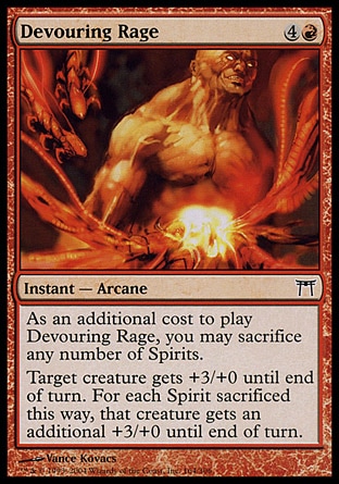 Devouring Rage (5, 4R) 0/0\nInstant  — Arcane\nAs an additional cost to cast Devouring Rage, you may sacrifice any number of Spirits.<br />\nTarget creature gets +3/+0 until end of turn. For each Spirit sacrificed this way, that creature gets an additional +3/+0 until end of turn.\nChampions of Kamigawa: Common\n\n
