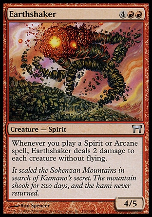Earthshaker (6, 4RR) 4/5\nCreature  — Spirit\nWhenever you cast a Spirit or Arcane spell, Earthshaker deals 2 damage to each creature without flying.\nChampions of Kamigawa: Uncommon\n\n