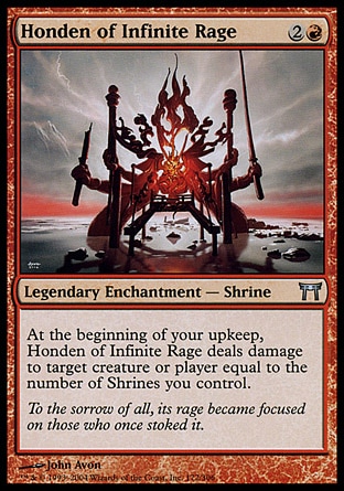 Honden of Infinite Rage (3, 2R) 0/0\nLegendary Enchantment  — Shrine\nAt the beginning of your upkeep, Honden of Infinite Rage deals damage to target creature or player equal to the number of Shrines you control.\nChampions of Kamigawa: Uncommon\n\n
