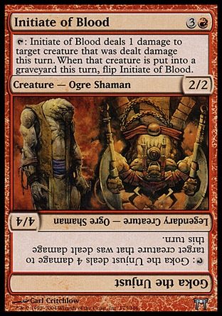 Initiate of Blood (4, 3R) 2/2\nCreature  — Ogre Shaman\n{T}: Initiate of Blood deals 1 damage to target creature that was dealt damage this turn. When that creature dies this turn, flip Initiate of Blood.<br />\nChampions of Kamigawa: Uncommon\n\n