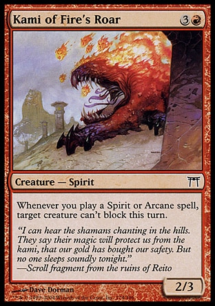 Kami of Fire's Roar (4, 3R) 2/3\nCreature  — Spirit\nWhenever you cast a Spirit or Arcane spell, target creature can't block this turn.\nChampions of Kamigawa: Common\n\n