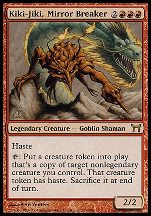Kiki-Jiki, Mirror Breaker (5, 2RRR) 2/2
Legendary Creature  — Goblin Shaman
Haste<br />
{T}: Put a token that's a copy of target nonlegendary creature you control onto the battlefield. That token has haste. Sacrifice it at the beginning of the next end step.
Champions of Kamigawa: Rare

