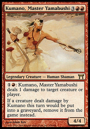 Kumano, Master Yamabushi (5, 3RR) 4/4\nLegendary Creature  — Human Shaman\n{1}{R}: Kumano, Master Yamabushi deals 1 damage to target creature or player.<br />\nIf a creature dealt damage by Kumano this turn would die, exile it instead.\nChampions of Kamigawa: Rare\n\n