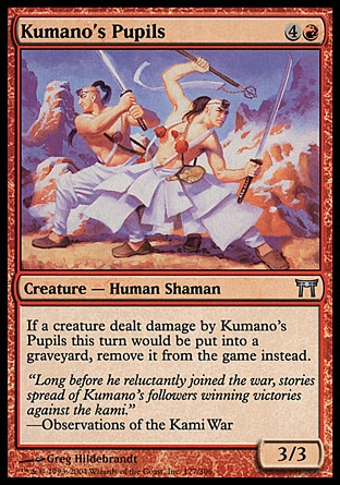 Kumano's Pupils (5, 4R) 3/3\nCreature  — Human Shaman\nIf a creature dealt damage by Kumano's Pupils this turn would die, exile it instead.\nChampions of Kamigawa: Uncommon\n\n