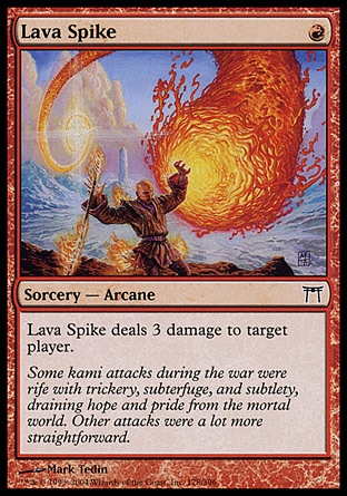 Lava Spike (1, R) 0/0\nSorcery  — Arcane\nLava Spike deals 3 damage to target player.\nChampions of Kamigawa: Common\n\n