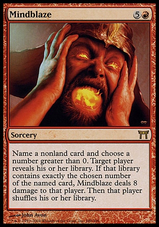 Mindblaze (6, 5R) 0/0\nSorcery\nName a nonland card and choose a number greater than 0. Target player reveals his or her library. If that library contains exactly the chosen number of the named card, Mindblaze deals 8 damage to that player. Then that player shuffles his or her library.\nChampions of Kamigawa: Rare\n\n