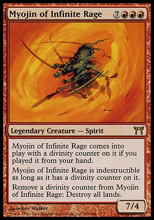 Myojin of Infinite Rage (10, 7RRR) 7/4\nLegendary Creature  — Spirit\nMyojin of Infinite Rage enters the battlefield with a divinity counter on it if you cast it from your hand.<br />\nMyojin of Infinite Rage is indestructible as long as it has a divinity counter on it.<br />\nRemove a divinity counter from Myojin of Infinite Rage: Destroy all lands.\nChampions of Kamigawa: Rare\n\n