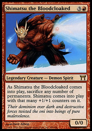 Shimatsu the Bloodcloaked (4, 3R) 0/0\nLegendary Creature  — Demon Spirit\nAs Shimatsu the Bloodcloaked enters the battlefield, sacrifice any number of permanents. Shimatsu enters the battlefield with that many +1/+1 counters on it.\nChampions of Kamigawa: Rare\n\n