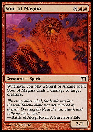 Soul of Magma (5, 3RR) 2/2\nCreature  — Spirit\nWhenever you cast a Spirit or Arcane spell, Soul of Magma deals 1 damage to target creature.\nChampions of Kamigawa: Common\n\n