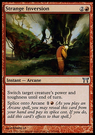 Strange Inversion (3, 2R) 0/0\nInstant  — Arcane\nSwitch target creature's power and toughness until end of turn.<br />\nSplice onto Arcane {1}{R} (As you cast an Arcane spell, you may reveal this card from your hand and pay its splice cost. If you do, add this card's effects to that spell.)\nChampions of Kamigawa: Uncommon\n\n