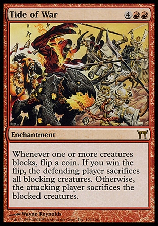 Tide of War (6, 4RR) 0/0\nEnchantment\nWhenever one or more creatures block, flip a coin. If you win the flip, each blocking creature is sacrificed by its controller. If you lose the flip, each blocked creature is sacrificed by its controller.\nChampions of Kamigawa: Rare\n\n