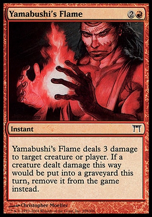 Yamabushi's Flame (3, 2R) 0/0\nInstant\nYamabushi's Flame deals 3 damage to target creature or player. If a creature dealt damage this way would die this turn, exile it instead.\nChampions of Kamigawa: Common\n\n