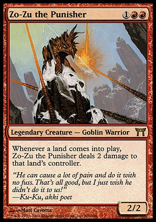Zo-Zu the Punisher (3, 1RR) 2/2\nLegendary Creature  — Goblin Warrior\nWhenever a land enters the battlefield, Zo-Zu the Punisher deals 2 damage to that land's controller.\nChampions of Kamigawa: Rare\n\n