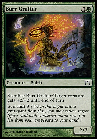 Burr Grafter (4, 3G) 2/2\nCreature  — Spirit\nSacrifice Burr Grafter: Target creature gets +2/+2 until end of turn.<br />\nSoulshift 3 (When this creature dies, you may return target Spirit card with converted mana cost 3 or less from your graveyard to your hand.)\nChampions of Kamigawa: Common\n\n